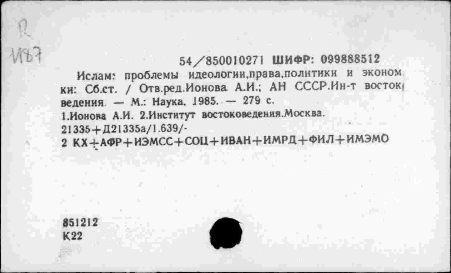 ﻿5
А'П. ’	54/850010271 ШИФР: 099888512
Ислам: проблемы идеологии,права.политики и эконом ки: Сб.ст. / Отв.ред.Ионова А.И.; АН СССР.Ин-т востоку ведения. — М.: Наука, 1985. — 279 с.
1.Ионова А.И. 2.Институт востоковедения.Москва.
21335+Д21335а/1.639/-
2 КХ+АФР+ИЭМСС+СОЦ+ИВАН+ИМРД+ФИЛ+ИМЭМО
851212 К22